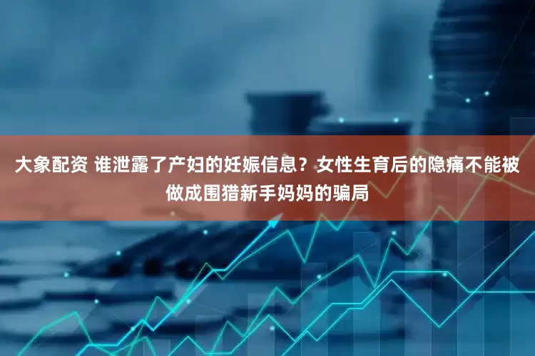 大象配资 谁泄露了产妇的妊娠信息？女性生育后的隐痛不能被做成围猎新手妈妈的骗局