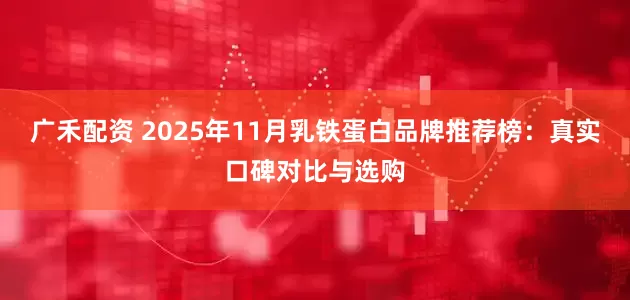 广禾配资 2025年11月乳铁蛋白品牌推荐榜：真实口碑对比与选购