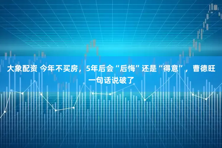 大象配资 今年不买房，5年后会“后悔”还是“得意”，曹德旺一句话说破了