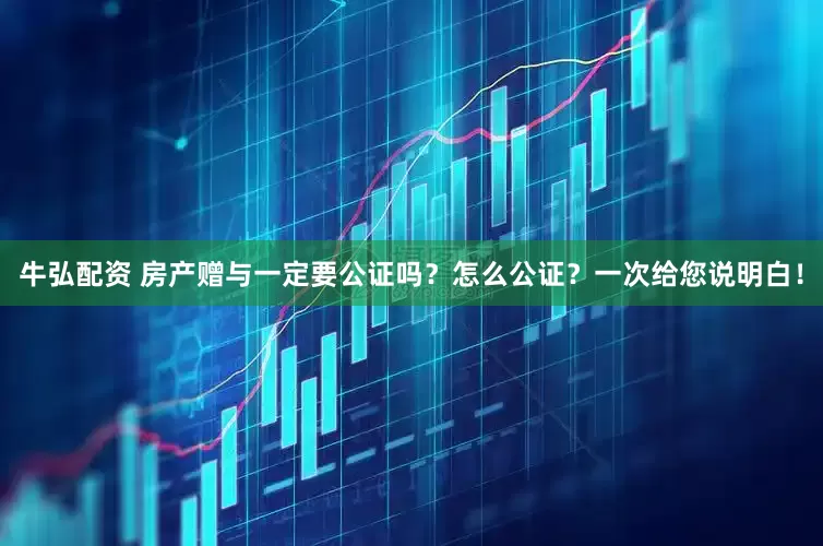 牛弘配资 房产赠与一定要公证吗？怎么公证？一次给您说明白！