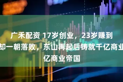 广禾配资 17岁创业，23岁赚到百万却一朝落败，东山再起后铸就千亿商业帝国