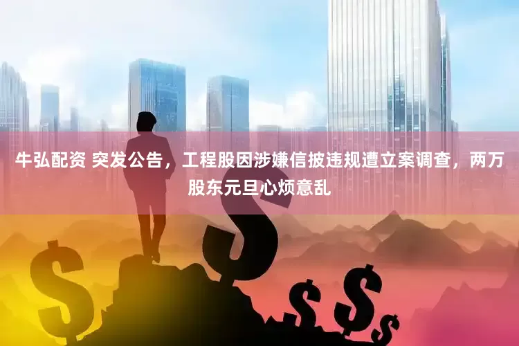 牛弘配资 突发公告，工程股因涉嫌信披违规遭立案调查，两万股东元旦心烦意乱