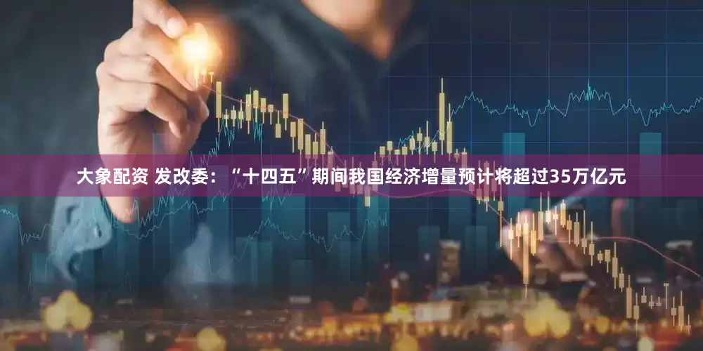 大象配资 发改委：“十四五”期间我国经济增量预计将超过35万亿元