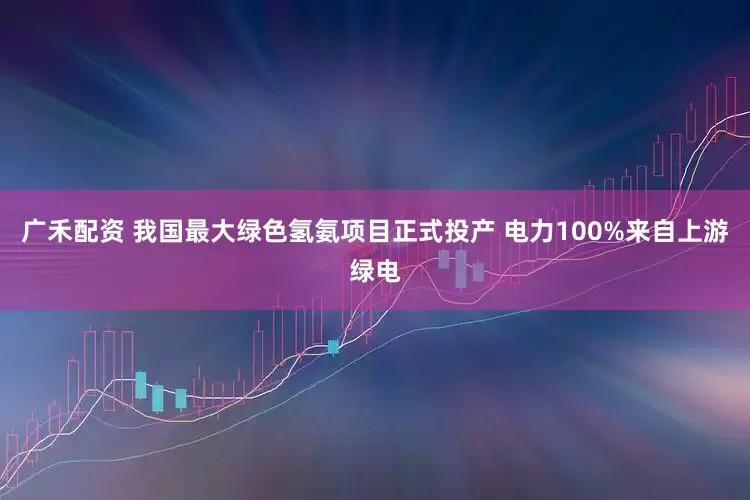 广禾配资 我国最大绿色氢氨项目正式投产 电力100%来自上游绿电