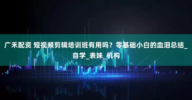 广禾配资 短视频剪辑培训班有用吗？零基础小白的血泪总结_自学_表妹_机构