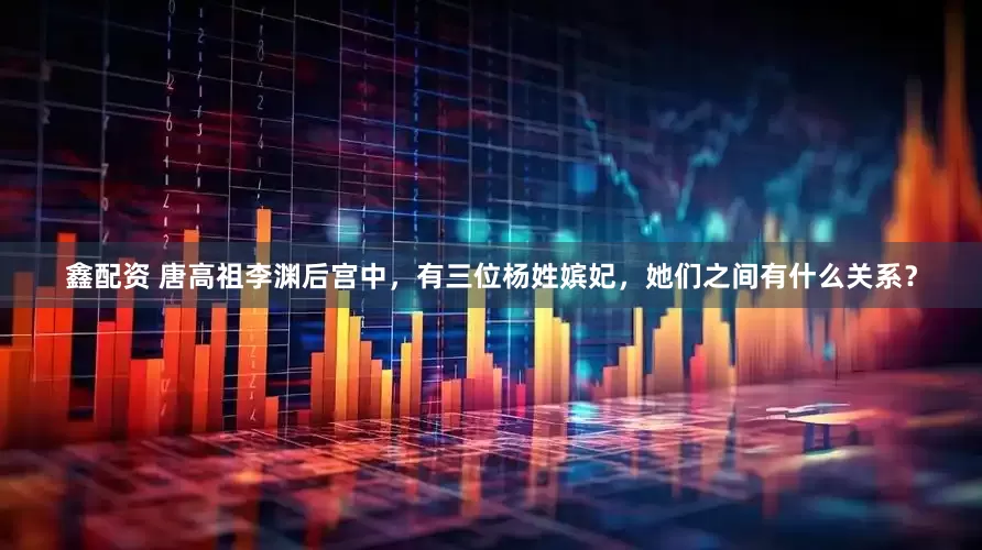 鑫配资 唐高祖李渊后宫中，有三位杨姓嫔妃，她们之间有什么关系？