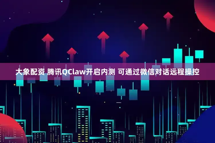 大象配资 腾讯QClaw开启内测 可通过微信对话远程操控