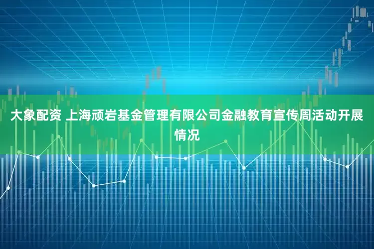大象配资 上海顽岩基金管理有限公司金融教育宣传周活动开展情况