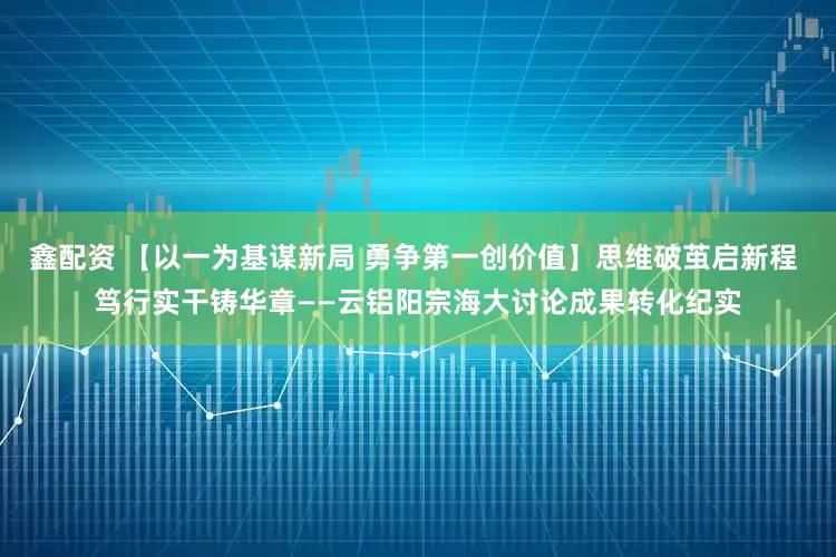 鑫配资 【以一为基谋新局 勇争第一创价值】思维破茧启新程 笃行实干铸华章——云铝阳宗海大讨论成果转化纪实