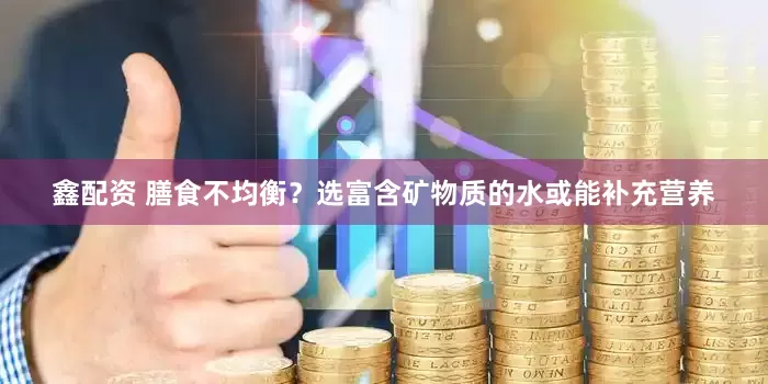 鑫配资 膳食不均衡？选富含矿物质的水或能补充营养