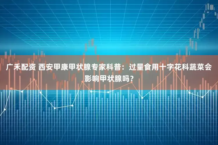 广禾配资 西安甲康甲状腺专家科普：过量食用十字花科蔬菜会影响甲状腺吗？
