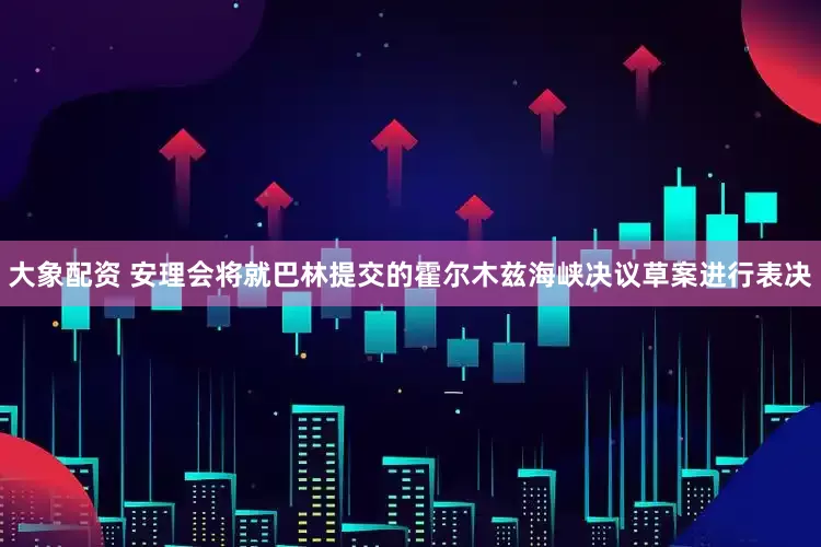 大象配资 安理会将就巴林提交的霍尔木兹海峡决议草案进行表决