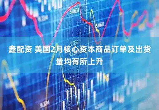 鑫配资 美国2月核心资本商品订单及出货量均有所上升