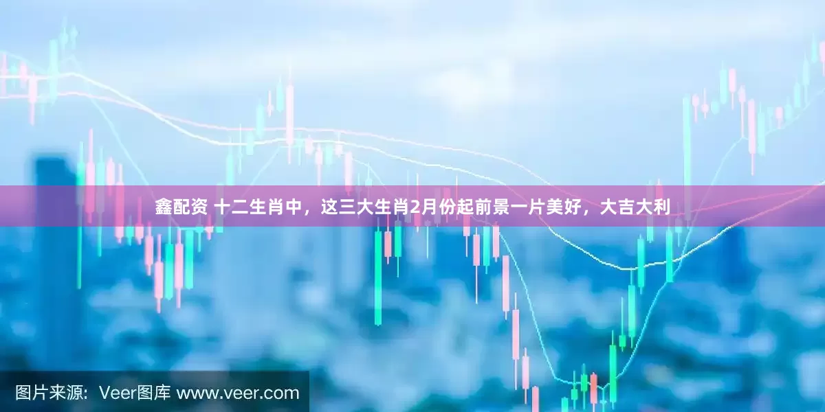 鑫配资 十二生肖中，这三大生肖2月份起前景一片美好，大吉大利