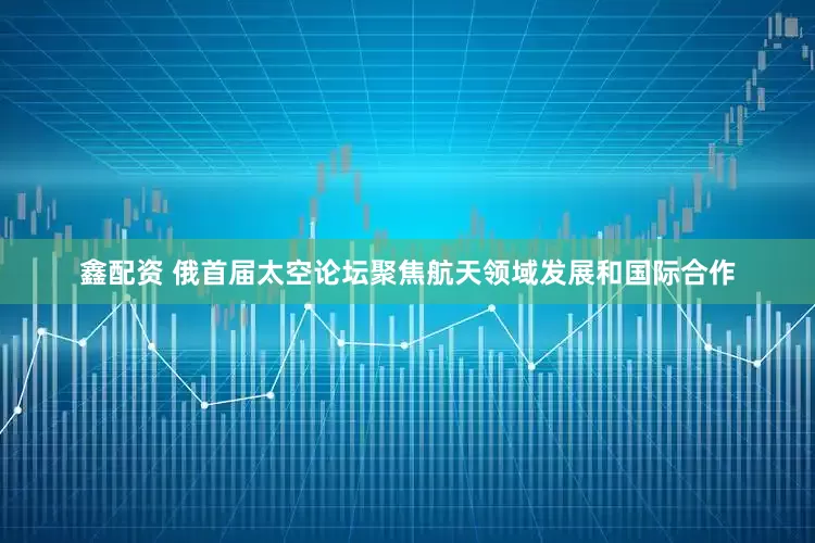 鑫配资 俄首届太空论坛聚焦航天领域发展和国际合作